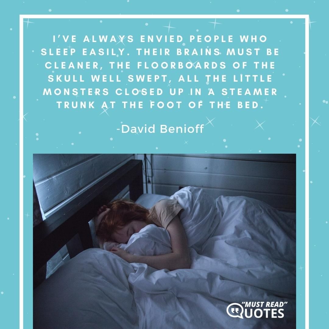I’ve always envied people who sleep easily. Their brains must be cleaner, the floorboards of the skull well swept, all the little monsters closed up in a steamer trunk at the foot of the bed.