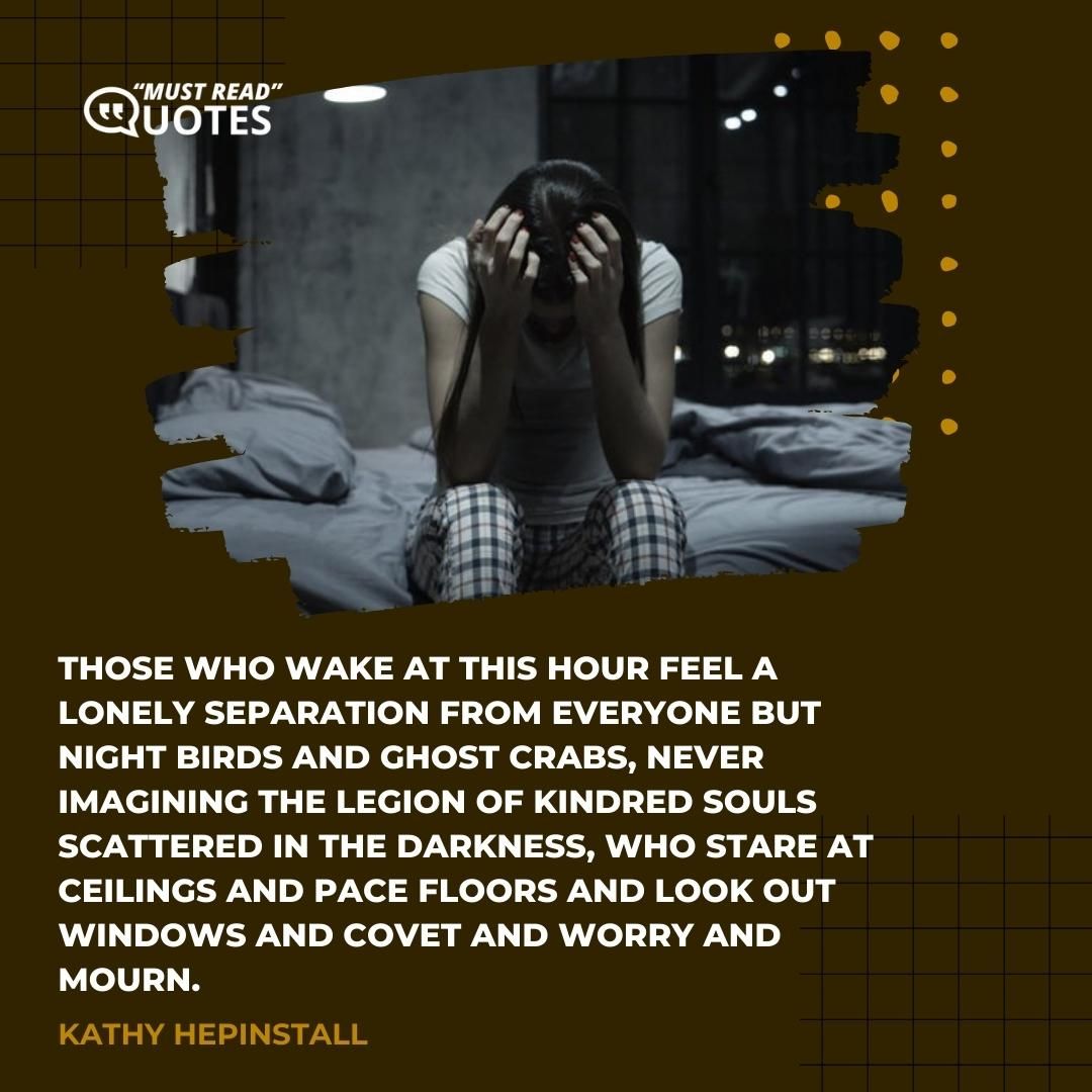 Those who wake at this hour feel a lonely separation from everyone but night birds and ghost crabs, never imagining the legion of kindred souls scattered in the darkness, who stare at ceilings and pace floors and look out windows and covet and worry and mourn.