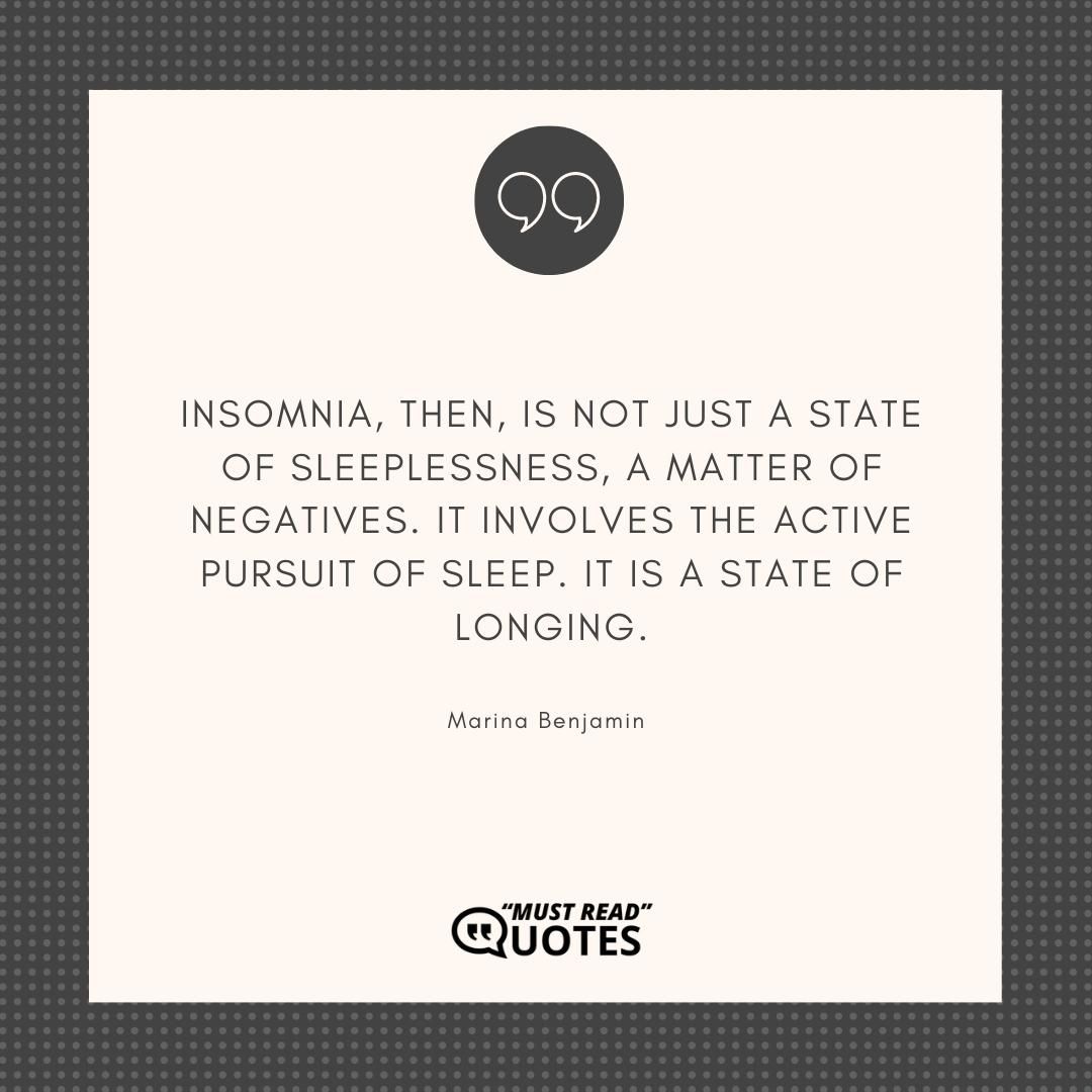 Insomnia, then, is not just a state of sleeplessness, a matter of negatives. It involves the active pursuit of sleep. It is a state of longing.