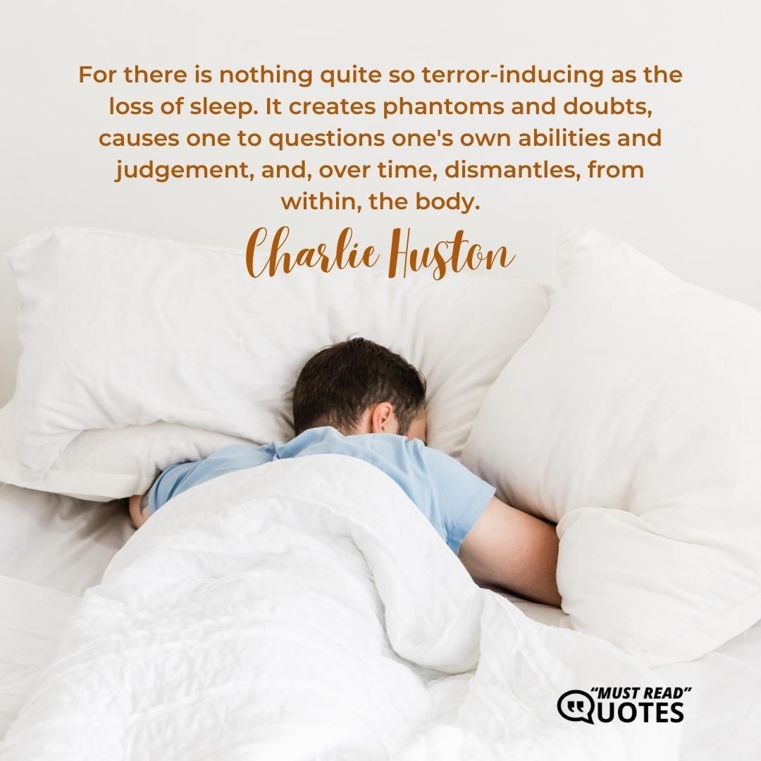 For there is nothing quite so terror-inducing as the loss of sleep. It creates phantoms and doubts, causes one to questions one's own abilities and judgement, and, over time, dismantles, from within, the body.