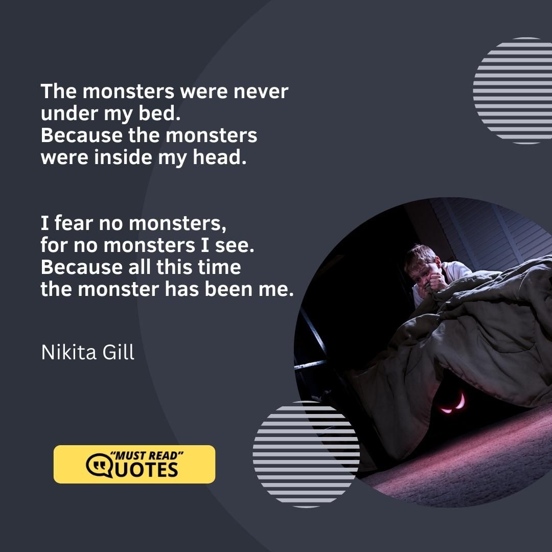 The monsters were never under my bed. Because the monsters were inside my head. I fear no monsters, for no monsters I see. Because all this time the monster has been me.