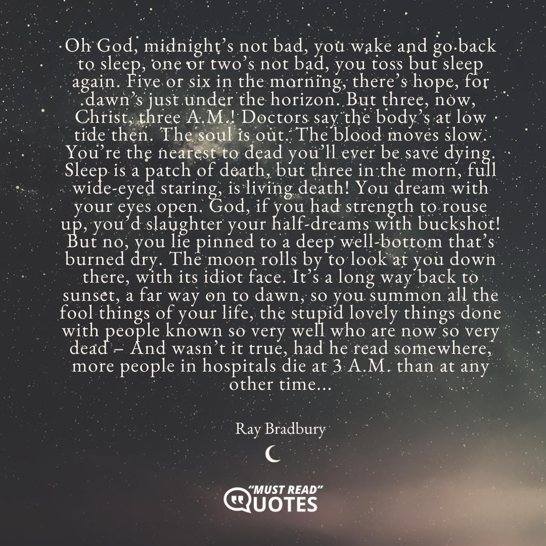Oh God, midnight’s not bad, you wake and go back to sleep, one or two’s not bad, you toss but sleep again. Five or six in the morning, there’s hope, for dawn’s just under the horizon. But three, now, Christ, three A.M.! Doctors say the body’s at low tide then. The soul is out. The blood moves slow. You’re the nearest to dead you’ll ever be save dying. Sleep is a patch of death, but three in the morn, full wide-eyed staring, is living death! You dream with your eyes open. God, if you had strength to rouse up, you’d slaughter your half-dreams with buckshot! But no, you lie pinned to a deep well-bottom that’s burned dry. The moon rolls by to look at you down there, with its idiot face. It’s a long way back to sunset, a far way on to dawn, so you summon all the fool things of your life, the stupid lovely things done with people known so very well who are now so very dead – And wasn’t it true, had he read somewhere, more people in hospitals die at 3 A.M. than at any other time...