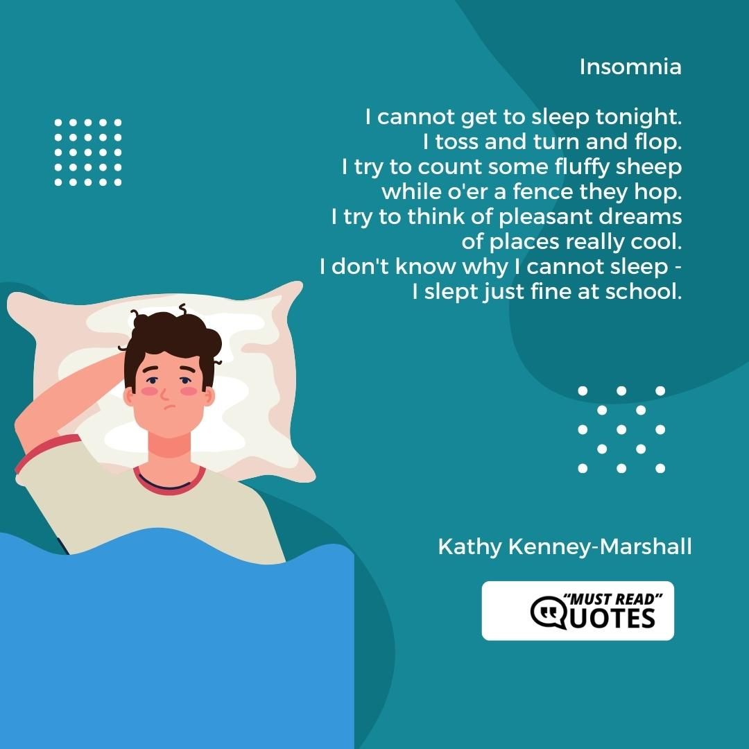 Insomnia I cannot get to sleep tonight. I toss and turn and flop. I try to count some fluffy sheep while o'er a fence they hop. I try to think of pleasant dreams of places really cool. I don't know why I cannot sleep - I slept just fine at school.