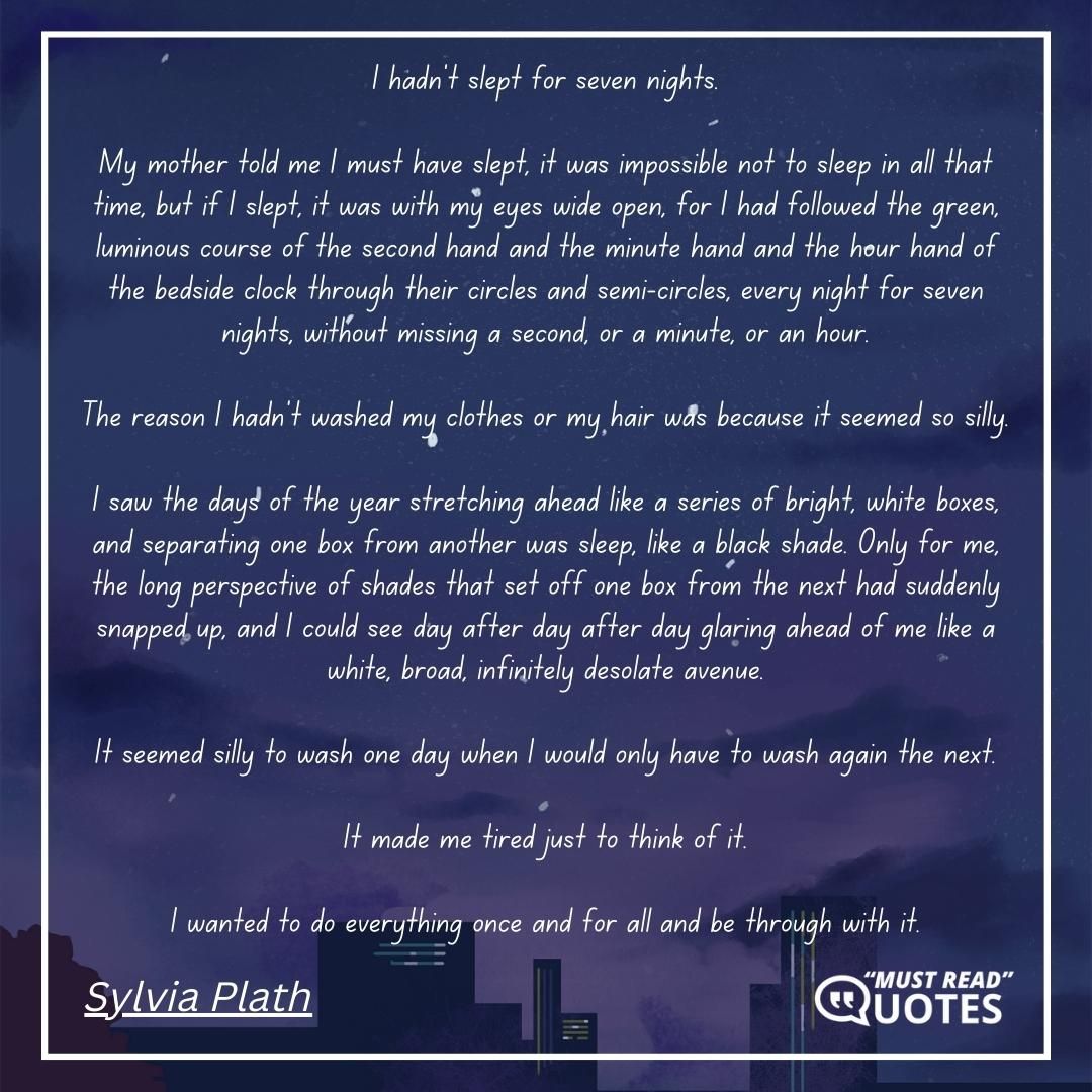 I hadn't slept for seven nights. My mother told me I must have slept, it was impossible not to sleep in all that time, but if I slept, it was with my eyes wide open, for I had followed the green, luminous course of the second hand and the minute hand and the hour hand of the bedside clock through their circles and semi-circles, every night for seven nights, without missing a second, or a minute, or an hour. The reason I hadn't washed my clothes or my hair was because it seemed so silly. I saw the days of the year stretching ahead like a series of bright, white boxes, and separating one box from another was sleep, like a black shade. Only for me, the long perspective of shades that set off one box from the next had suddenly snapped up, and I could see day after day after day glaring ahead of me like a white, broad, infinitely desolate avenue. It seemed silly to wash one day when I would only have to wash again the next. It made me tired just to think of it. I wanted to do everything once and for all and be through with it.