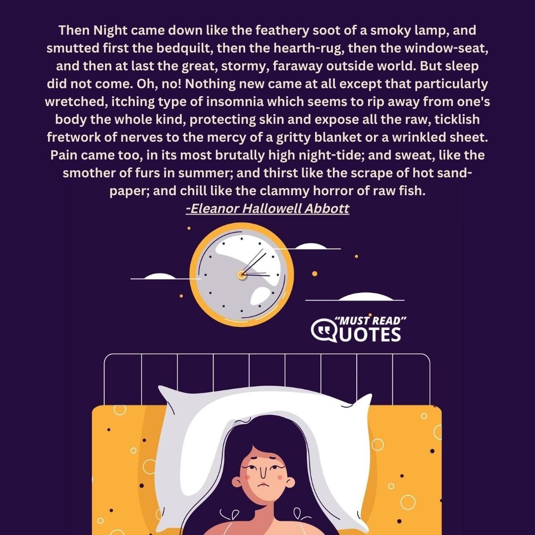 Then Night came down like the feathery soot of a smoky lamp, and smutted first the bedquilt, then the hearth-rug, then the window-seat, and then at last the great, stormy, faraway outside world. But sleep did not come. Oh, no! Nothing new came at all except that particularly wretched, itching type of insomnia which seems to rip away from one's body the whole kind, protecting skin and expose all the raw, ticklish fretwork of nerves to the mercy of a gritty blanket or a wrinkled sheet. Pain came too, in its most brutally high night-tide; and sweat, like the smother of furs in summer; and thirst like the scrape of hot sand-paper; and chill like the clammy horror of raw fish.