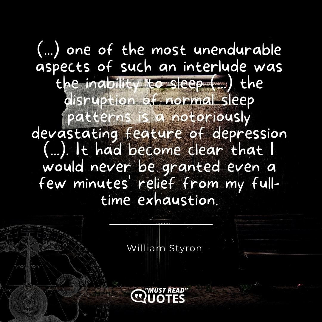 (...) one of the most unendurable aspects of such an interlude was the inability to sleep (...) the disruption of normal sleep patterns is a notoriously devastating feature of depression (...). It had become clear that I would never be granted even a few minutes' relief from my full-time exhaustion.