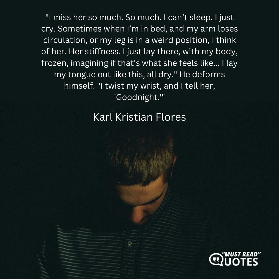 "I miss her so much. So much. I can’t sleep. I just cry. Sometimes when I’m in bed, and my arm loses circulation, or my leg is in a weird position, I think of her. Her stiffness. I just lay there, with my body, frozen, imagining if that’s what she feels like... I lay my tongue out like this, all dry." He deforms himself. "I twist my wrist, and I tell her, 'Goodnight.'"
