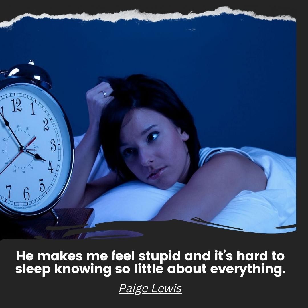 He makes me feel stupid and it’s hard to sleep knowing so little about everything.