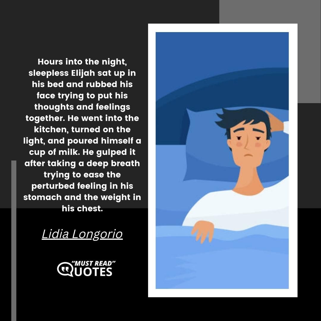 Hours into the night, sleepless Elijah sat up in his bed and rubbed his face trying to put his thoughts and feelings together. He went into the kitchen, turned on the light, and poured himself a cup of milk. He gulped it after taking a deep breath trying to ease the perturbed feeling in his stomach and the weight in his chest.