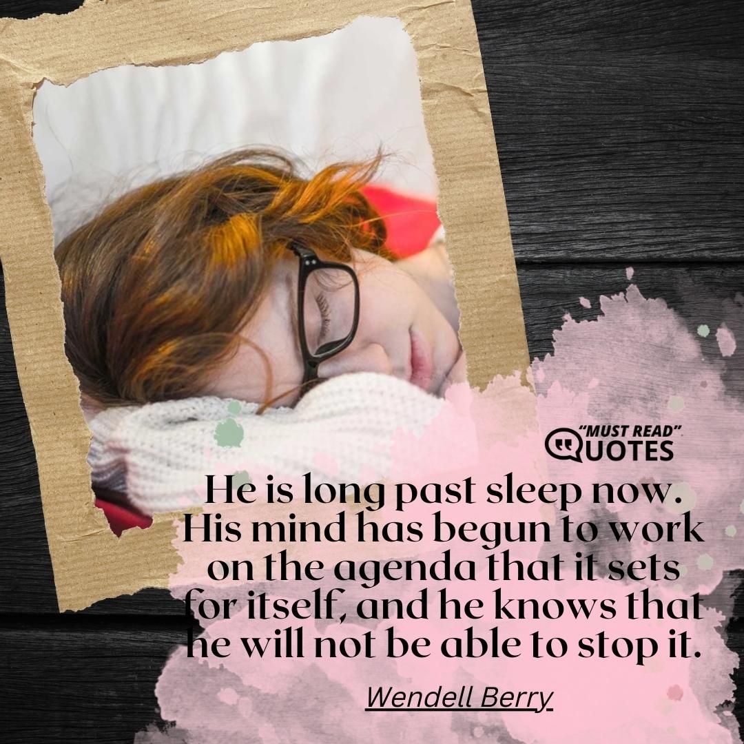 He is long past sleep now. His mind has begun to work on the agenda that it sets for itself, and he knows that he will not be able to stop it.