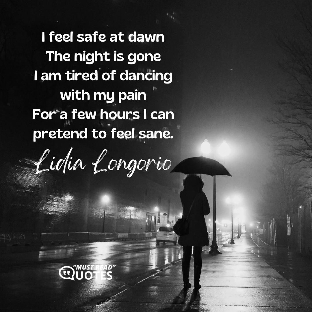 I feel safe at dawn The night is gone I am tired of dancing with my pain For a few hours I can pretend to feel sane.