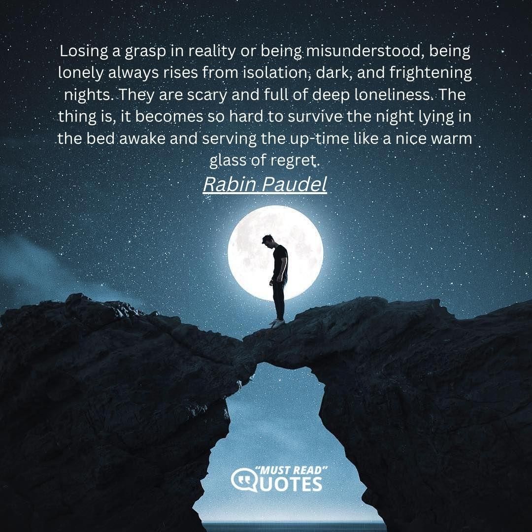 Losing a grasp in reality or being misunderstood, being lonely always rises from isolation, dark, and frightening nights. They are scary and full of deep loneliness. The thing is, it becomes so hard to survive the night lying in the bed awake and serving the up-time like a nice warm glass of regret.