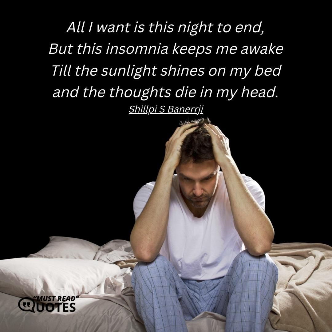 All I want is this night to end, But this insomnia keeps me awake Till the sunlight shines on my bed and the thoughts die in my head.