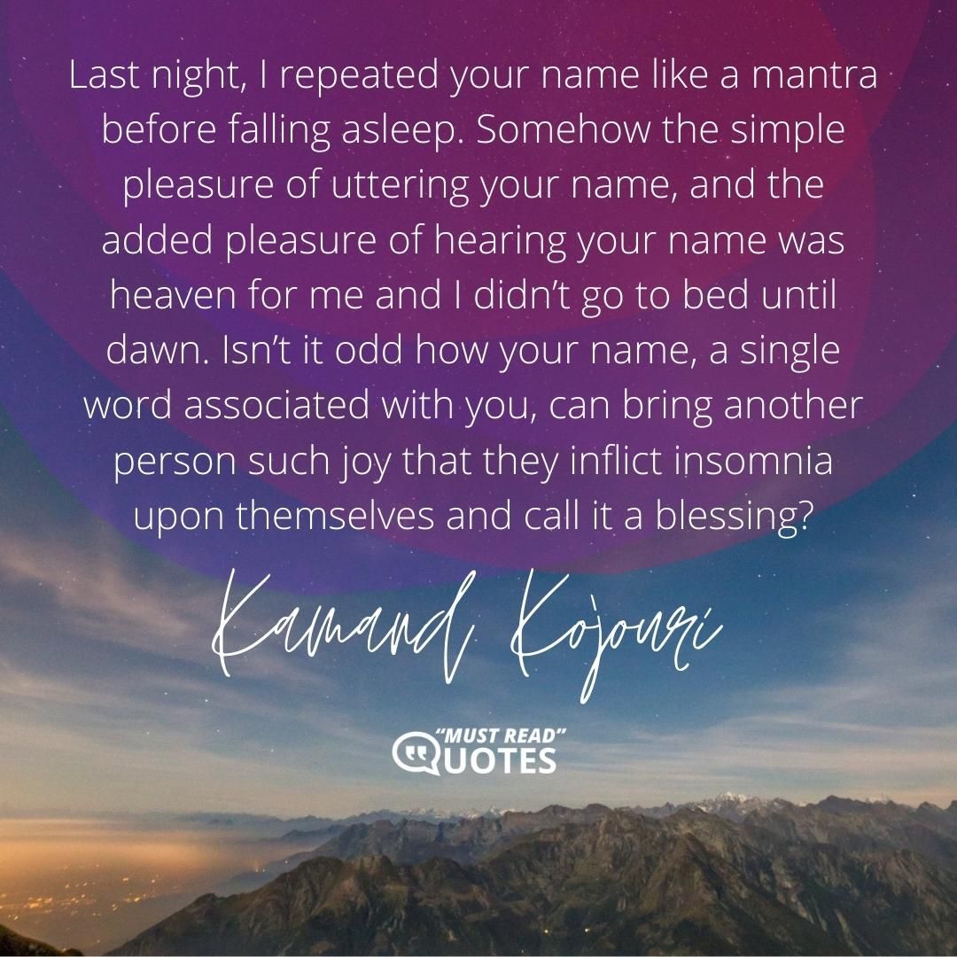 Last night, I repeated your name like a mantra before falling asleep. Somehow the simple pleasure of uttering your name, and the added pleasure of hearing your name was heaven for me and I didn’t go to bed until dawn. Isn’t it odd how your name, a single word associated with you, can bring another person such joy that they inflict insomnia upon themselves and call it a blessing?