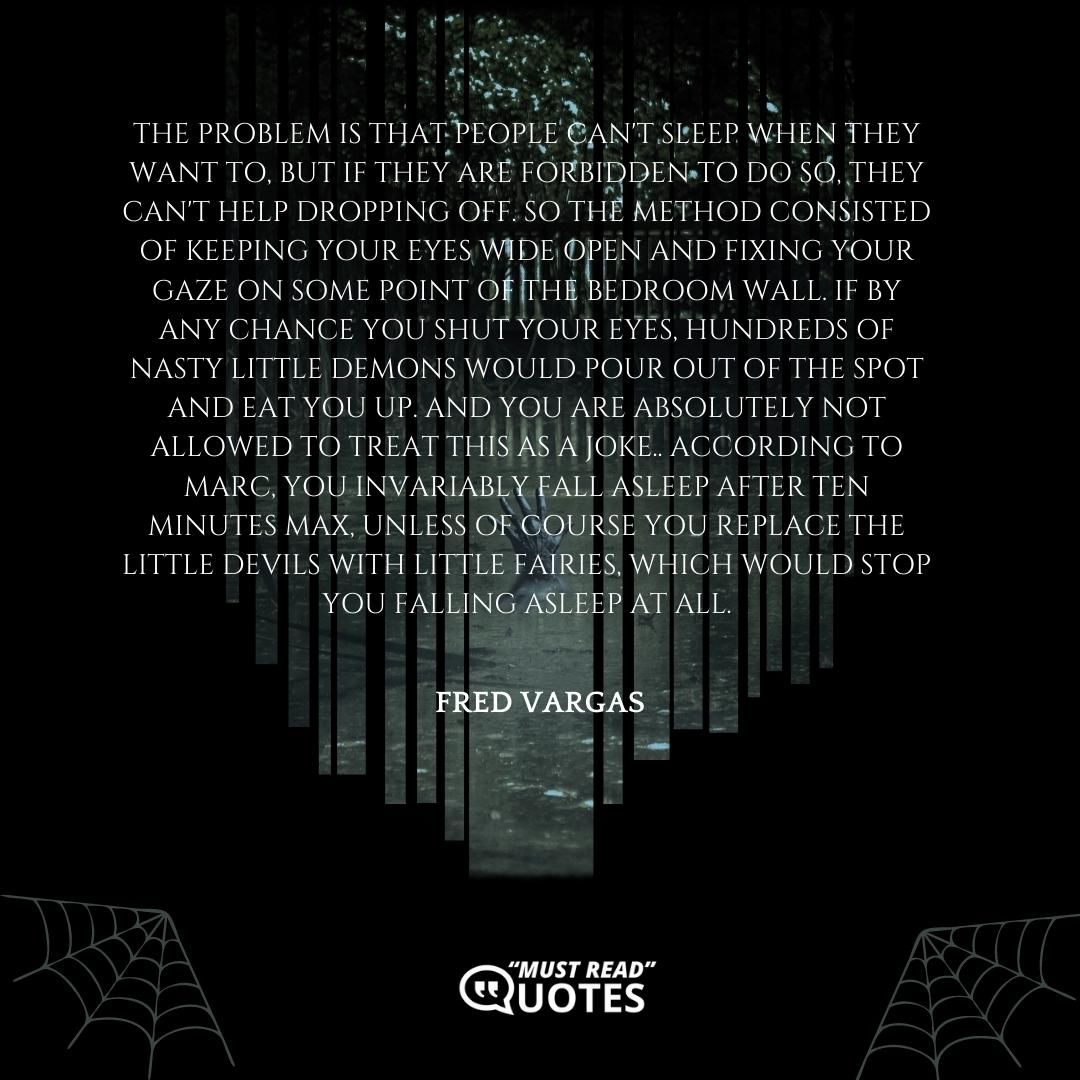 The problem is that people can't sleep when they want to, but if they are forbidden to do so, they can't help dropping off. So the method consisted of keeping your eyes wide open and fixing your gaze on some point of the bedroom wall. If by any chance you shut your eyes, hundreds of nasty little demons would pour out of the spot and eat you up. And you are absolutely not allowed to treat this as a joke.. According to Marc, you invariably fall asleep after ten minutes max, unless of course you replace the little devils with little fairies, which would stop you falling asleep at all.