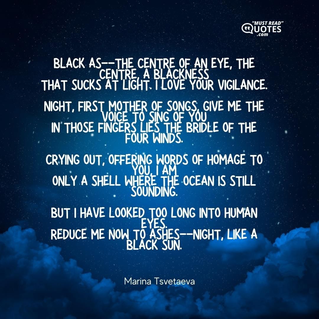 Black as--the centre of an eye, the centre, a blackness that sucks at light. I love your vigilance. Night, first mother of songs, give me the voice to sing of you in those fingers lies the bridle of the four winds. Crying out, offering words of homage to you, I am only a shell where the ocean is still sounding. But I have looked too long into human eyes. Reduce me now to ashes--Night, like a black sun.