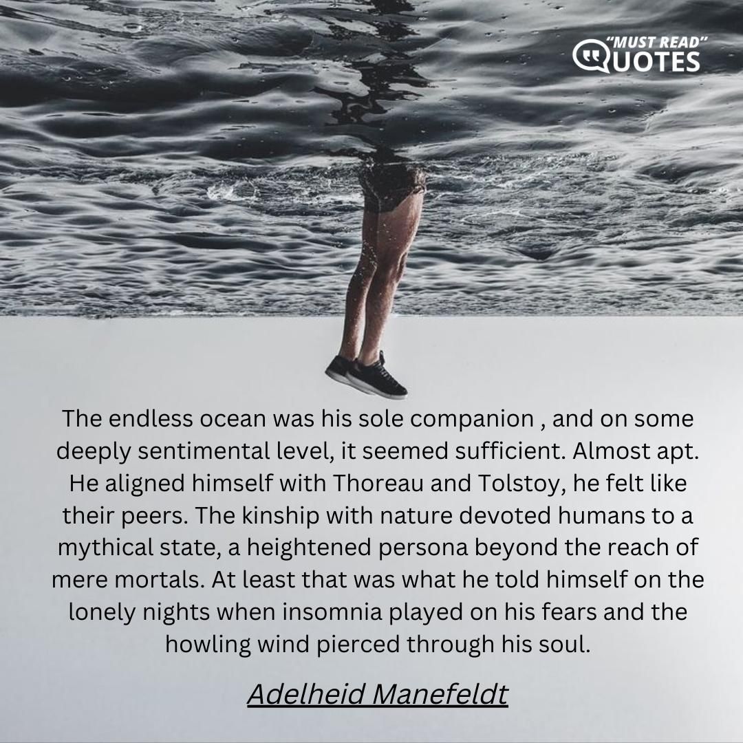The endless ocean was his sole companion , and on some deeply sentimental level, it seemed sufficient. Almost apt. He aligned himself with Thoreau and Tolstoy, he felt like their peers. The kinship with nature devoted humans to a mythical state, a heightened persona beyond the reach of mere mortals. At least that was what he told himself on the lonely nights when insomnia played on his fears and the howling wind pierced through his soul.