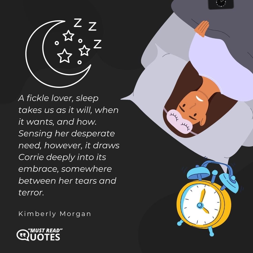 A fickle lover, sleep takes us as it will, when it wants, and how. Sensing her desperate need, however, it draws Corrie deeply into its embrace, somewhere between her tears and terror.