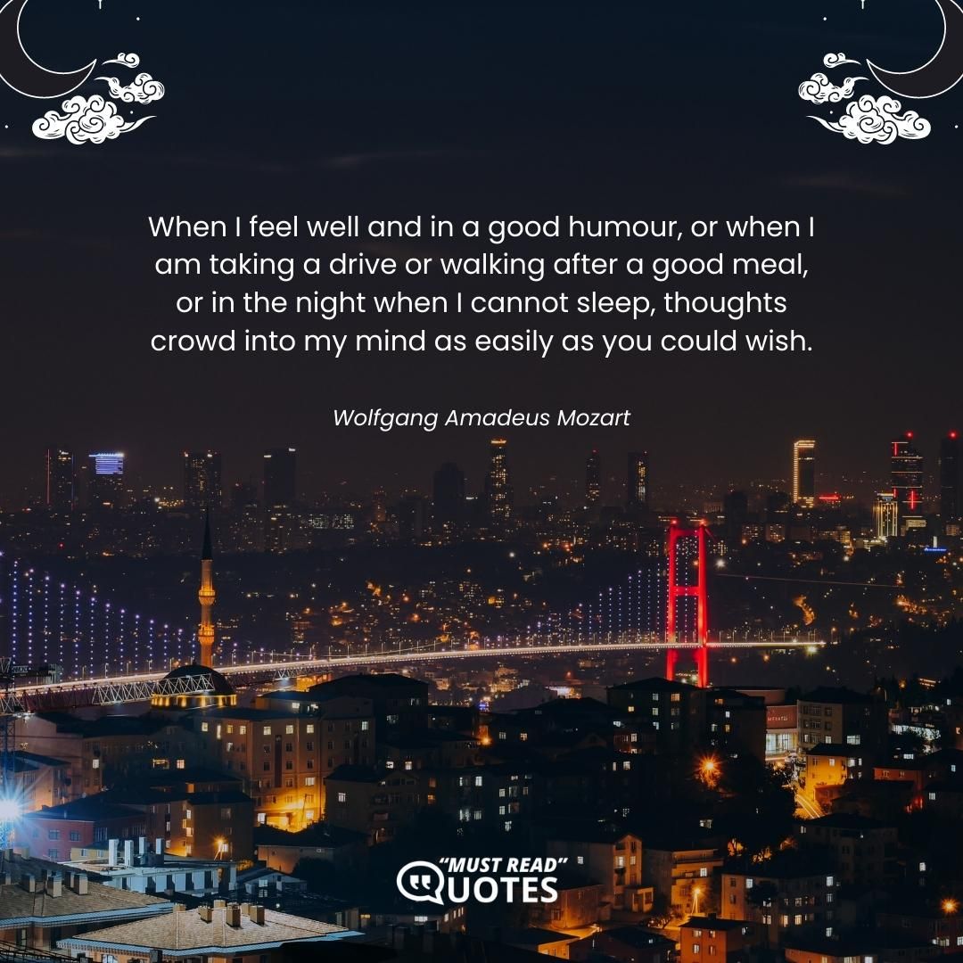 When I feel well and in a good humour, or when I am taking a drive or walking after a good meal, or in the night when I cannot sleep, thoughts crowd into my mind as easily as you could wish.