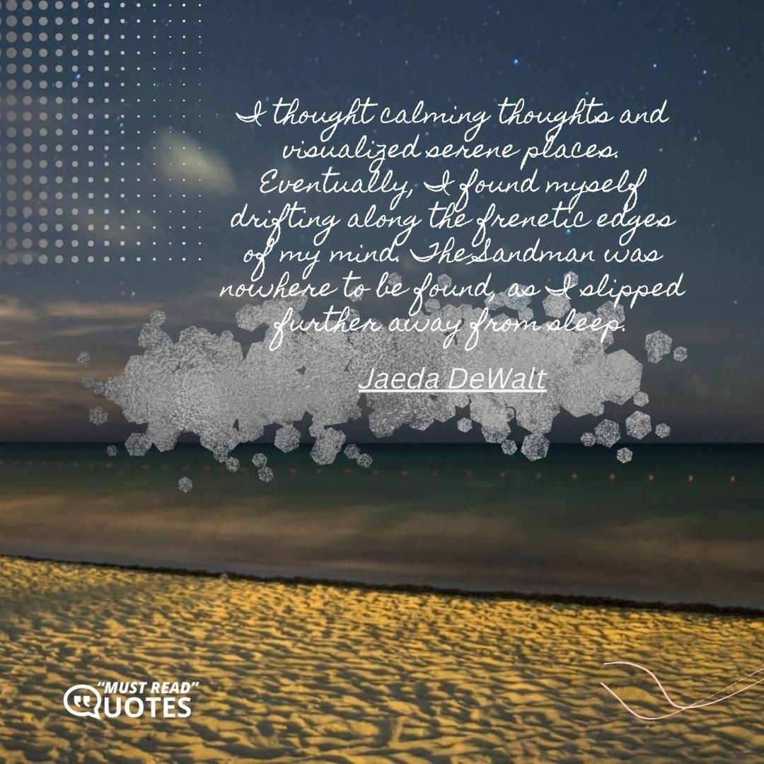 I thought calming thoughts and visualized serene places. Eventually, I found myself drifting along the frenetic edges of my mind. The Sandman was nowhere to be found, as I slipped further away from sleep.