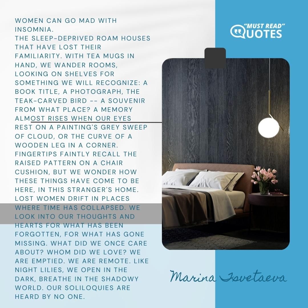 Women can go mad with insomnia. The sleep-deprived roam houses that have lost their familiarity. With tea mugs in hand, we wander rooms, looking on shelves for something we will recognize: a book title, a photograph, the teak-carved bird -- a souvenir from what place? A memory almost rises when our eyes rest on a painting's grey sweep of cloud, or the curve of a wooden leg in a corner. Fingertips faintly recall the raised pattern on a chair cushion, but we wonder how these things have come to be here, in this stranger's home. Lost women drift in places where time has collapsed. We look into our thoughts and hearts for what has been forgotten, for what has gone missing. What did we once care about? Whom did we love? We are emptied. We are remote. Like night lilies, we open in the dark, breathe in the shadowy world. Our soliloquies are heard by no one.