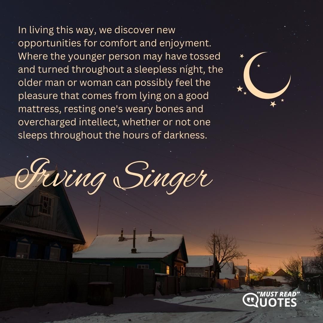 In living this way, we discover new opportunities for comfort and enjoyment. Where the younger person may have tossed and turned throughout a sleepless night, the older man or woman can possibly feel the pleasure that comes from lying on a good mattress, resting one's weary bones and overcharged intellect, whether or not one sleeps throughout the hours of darkness.