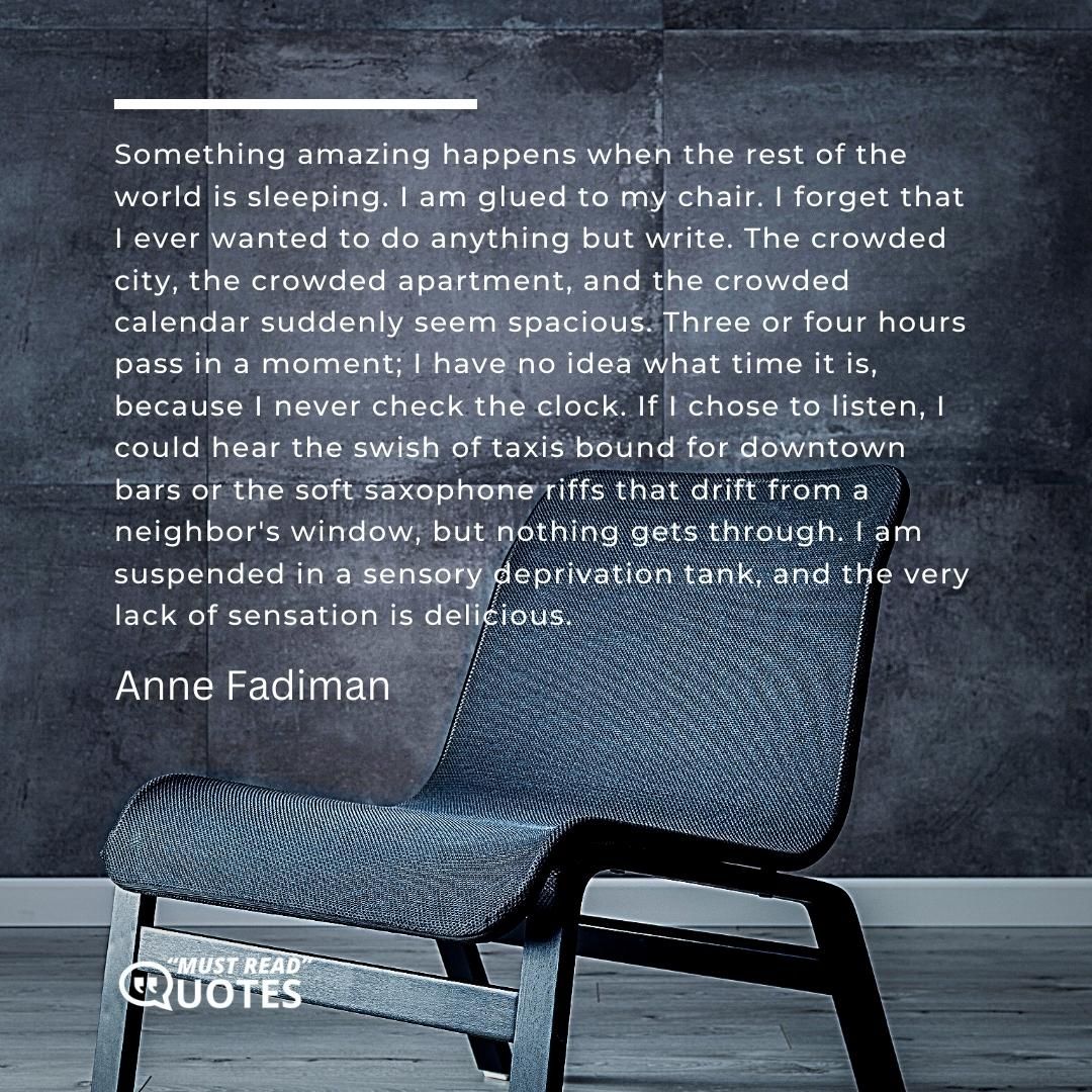 Something amazing happens when the rest of the world is sleeping. I am glued to my chair. I forget that I ever wanted to do anything but write. The crowded city, the crowded apartment, and the crowded calendar suddenly seem spacious. Three or four hours pass in a moment; I have no idea what time it is, because I never check the clock. If I chose to listen, I could hear the swish of taxis bound for downtown bars or the soft saxophone riffs that drift from a neighbor's window, but nothing gets through. I am suspended in a sensory deprivation tank, and the very lack of sensation is delicious.