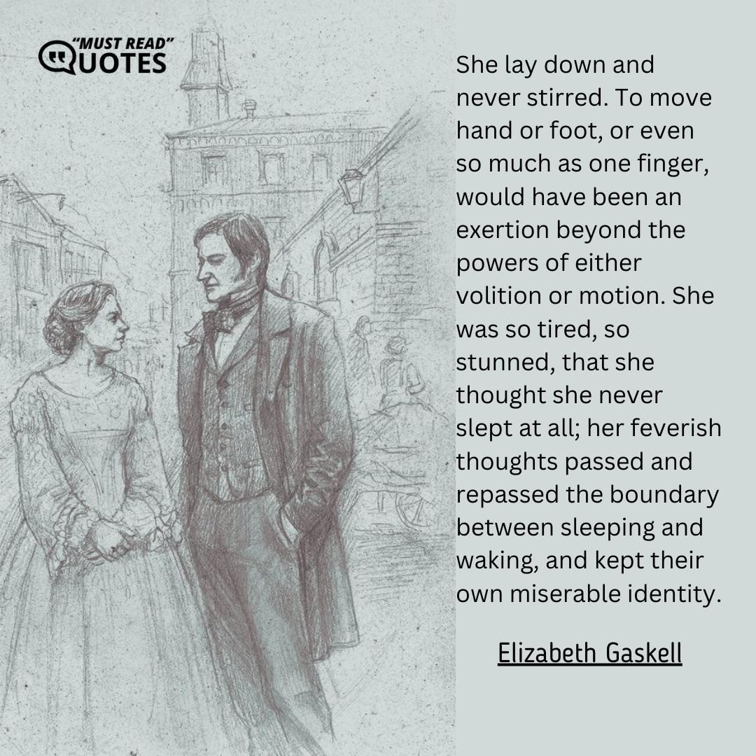 She lay down and never stirred. To move hand or foot, or even so much as one finger, would have been an exertion beyond the powers of either volition or motion. She was so tired, so stunned, that she thought she never slept at all; her feverish thoughts passed and repassed the boundary between sleeping and waking, and kept their own miserable identity.