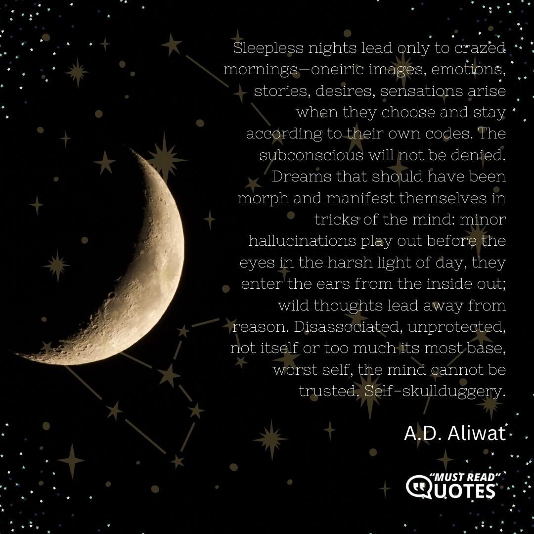 Sleepless nights lead only to crazed mornings—oneiric images, emotions, stories, desires, sensations arise when they choose and stay according to their own codes. The subconscious will not be denied. Dreams that should have been morph and manifest themselves in tricks of the mind: minor hallucinations play out before the eyes in the harsh light of day, they enter the ears from the inside out; wild thoughts lead away from reason. Disassociated, unprotected, not itself or too much its most base, worst self, the mind cannot be trusted. Self-skullduggery.