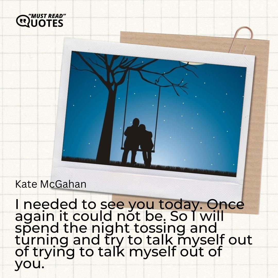 I needed to see you today. Once again it could not be. So I will spend the night tossing and turning and try to talk myself out of trying to talk myself out of you.