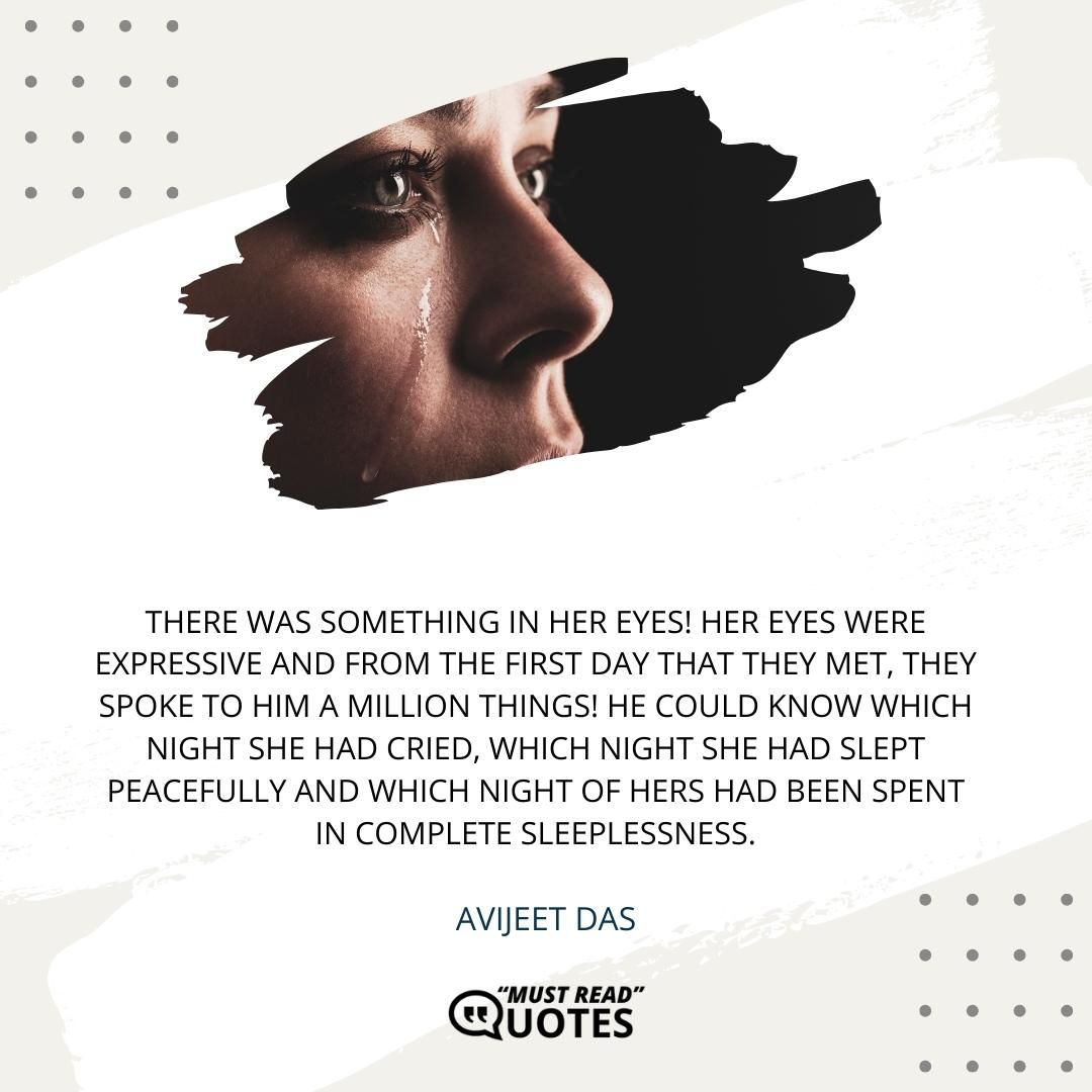 There was something in her eyes! Her eyes were expressive and from the first day that they met, they spoke to him a million things! He could know which night she had cried, which night she had slept peacefully and which night of hers had been spent in complete sleeplessness.