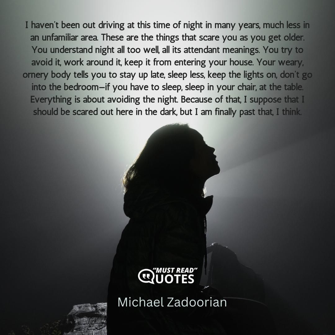 I haven’t been out driving at this time of night in many years, much less in an unfamiliar area. These are the things that scare you as you get older. You understand night all too well, all its attendant meanings. You try to avoid it, work around it, keep it from entering your house. Your weary, ornery body tells you to stay up late, sleep less, keep the lights on, don’t go into the bedroom—if you have to sleep, sleep in your chair, at the table. Everything is about avoiding the night. Because of that, I suppose that I should be scared out here in the dark, but I am finally past that, I think.