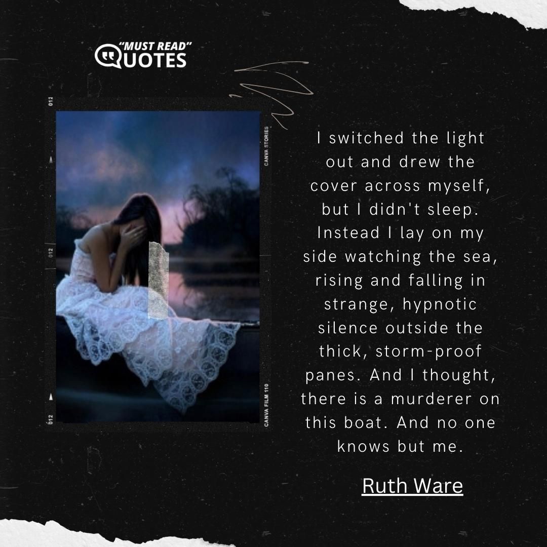 I switched the light out and drew the cover across myself, but I didn't sleep. Instead I lay on my side watching the sea, rising and falling in strange, hypnotic silence outside the thick, storm-proof panes. And I thought, there is a murderer on this boat. And no one knows but me.