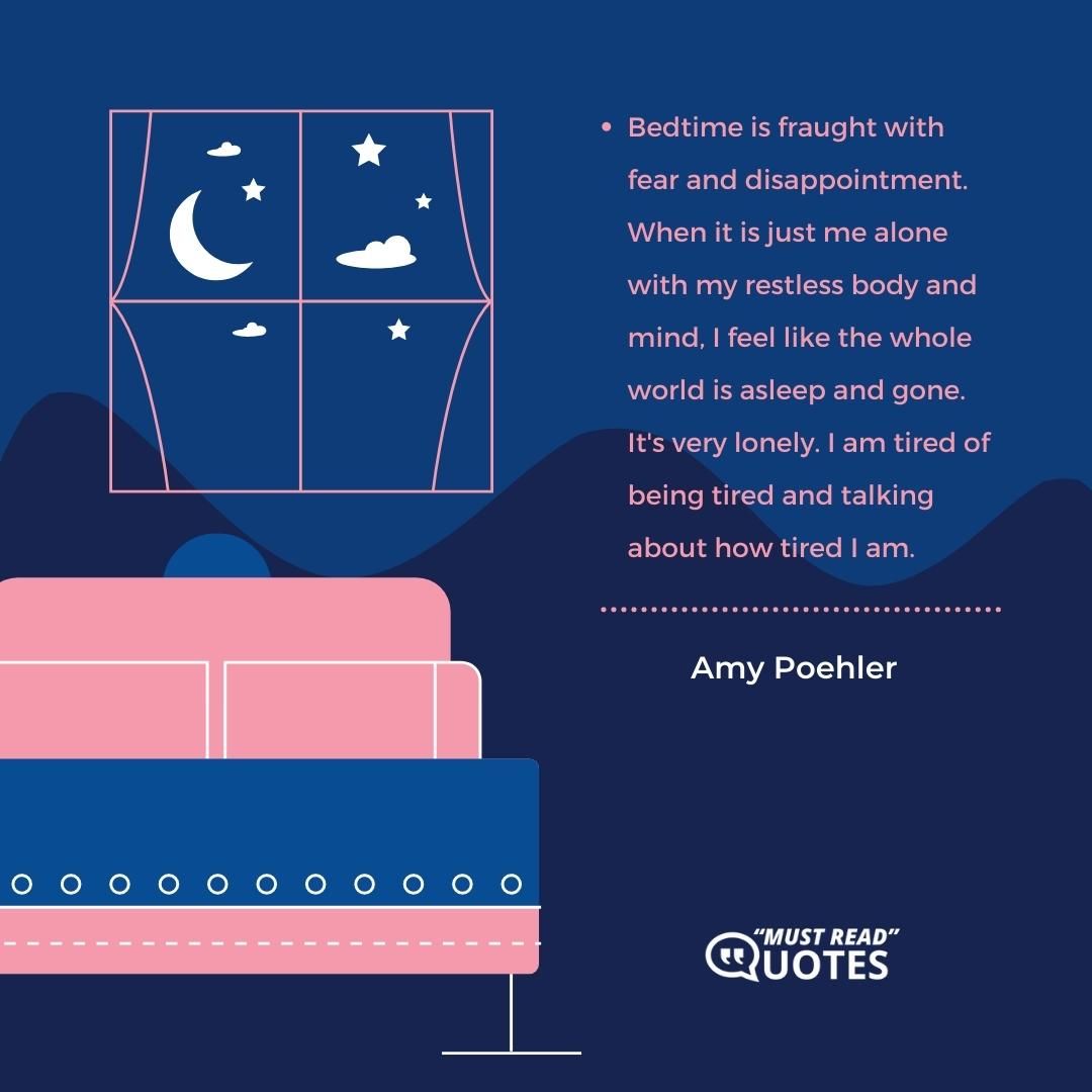 Bedtime is fraught with fear and disappointment. When it is just me alone with my restless body and mind, I feel like the whole world is asleep and gone. It's very lonely. I am tired of being tired and talking about how tired I am.
