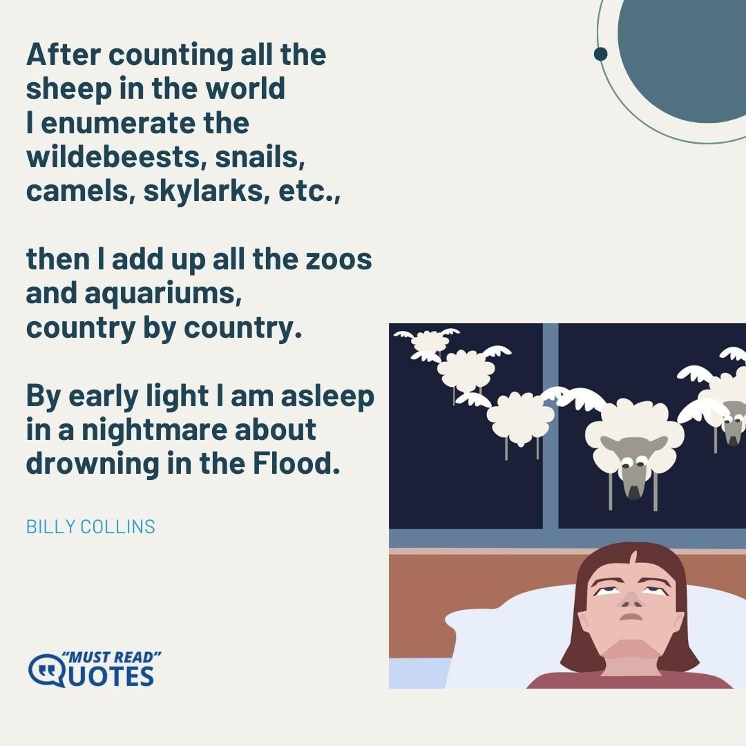 After counting all the sheep in the world I enumerate the wildebeests, snails, camels, skylarks, etc., then I add up all the zoos and aquariums, country by country. By early light I am asleep in a nightmare about drowning in the Flood.