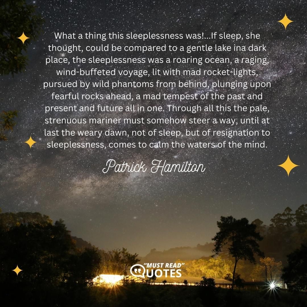 What a thing this sleeplessness was!...If sleep, she thought, could be compared to a gentle lake ina dark place, the sleeplessness was a roaring ocean, a raging, wind-buffeted voyage, lit with mad rocket-lights, pursued by wild phantoms from behind, plunging upon fearful rocks ahead, a mad tempest of the past and present and future all in one. Through all this the pale, strenuous mariner must somehow steer a way, until at last the weary dawn, not of sleep, but of resignation to sleeplessness, comes to calm the waters of the mind.