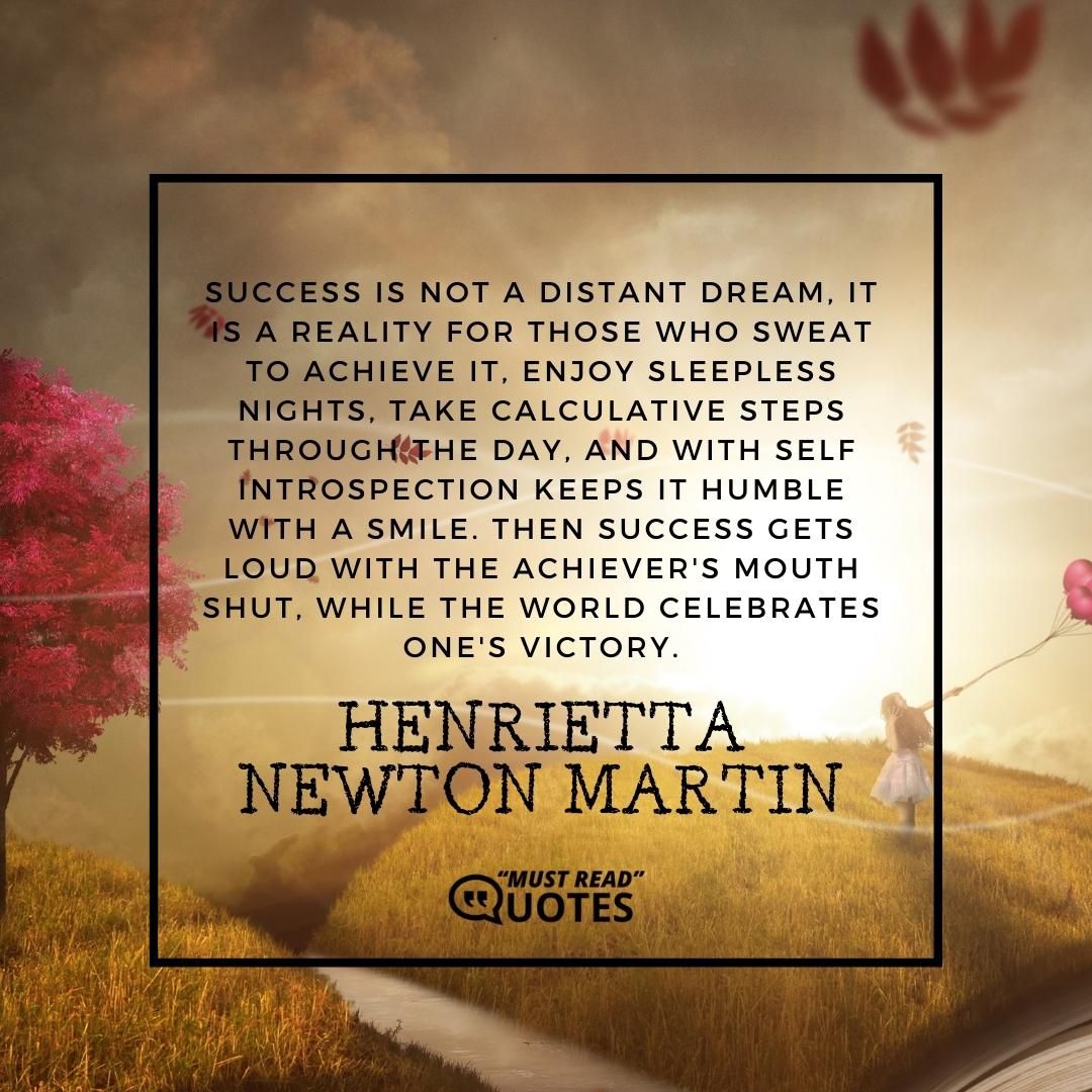 Success is not a distant dream, it is a reality for those who sweat to achieve it, enjoy sleepless nights, take calculative steps through the day, and with self introspection keeps it humble with a smile. Then success gets loud with the achiever's mouth shut, while the world celebrates one's victory.