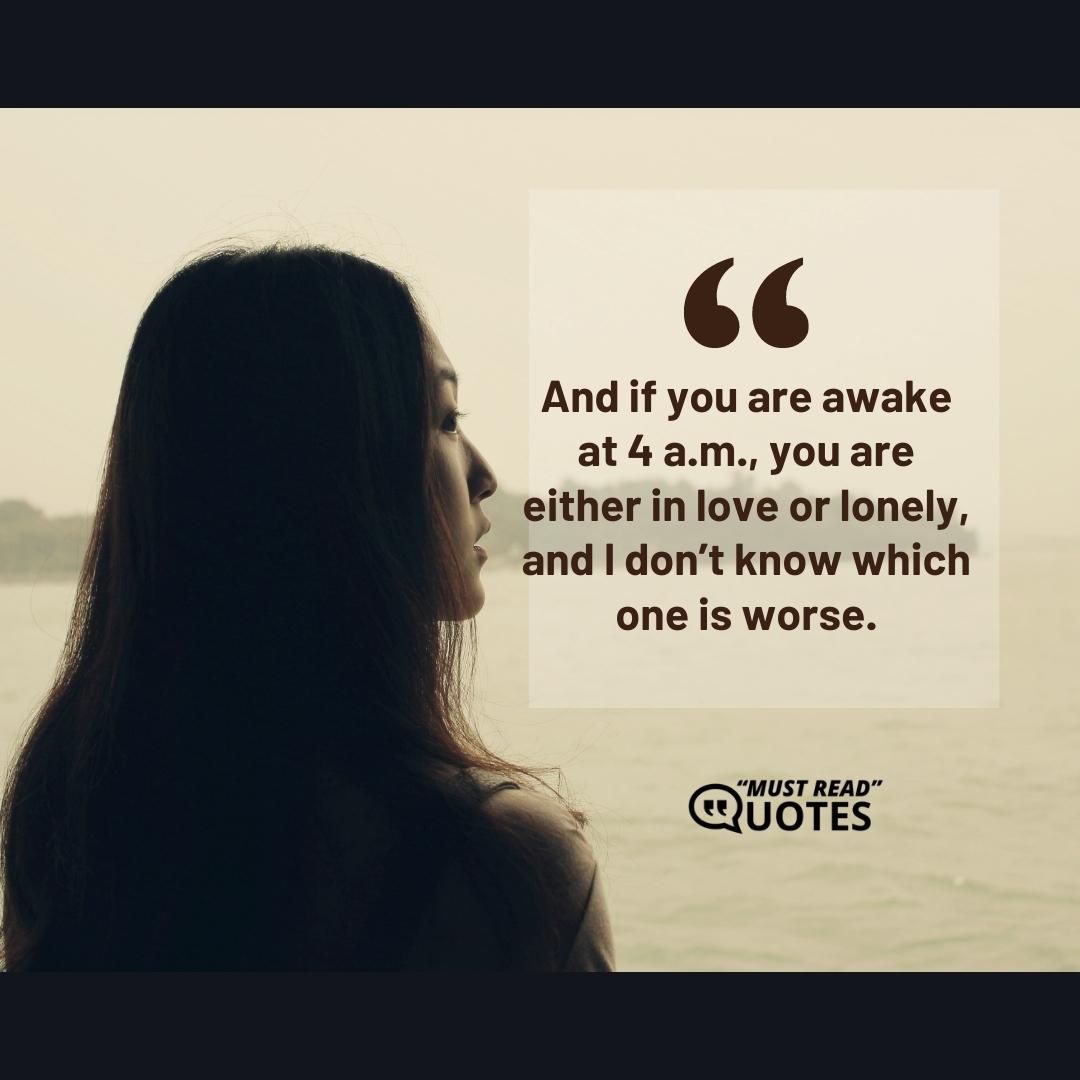 And if you are awake at 4 a.m., you are either in love or lonely, and I don’t know which one is worse.