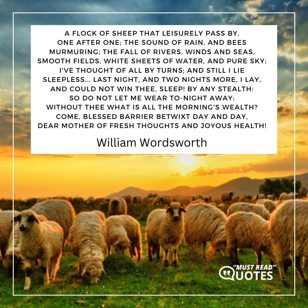 A flock of sheep that leisurely pass by, One after one; the sound of rain, and bees Murmuring; the fall of rivers, winds and seas, Smooth fields, white sheets of water, and pure sky; I've thought of all by turns; and still I lie Sleepless... last night, and two nights more, I lay, And could not win thee, Sleep! by any stealth: So do not let me wear to-night away: Without Thee what is all the morning's wealth? Come, blessed barrier betwixt day and day, Dear mother of fresh thoughts and joyous health!