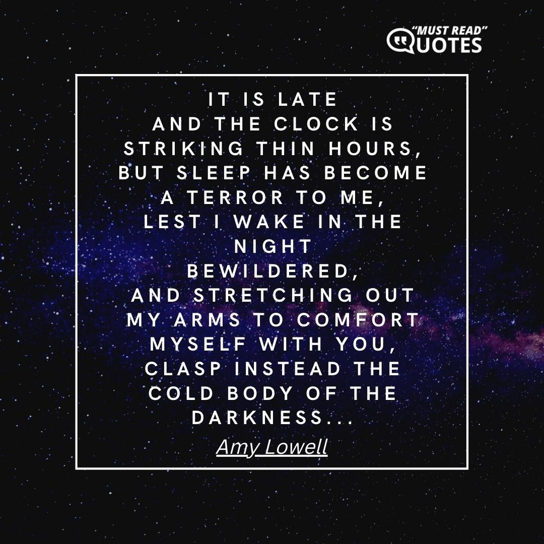 It is late And the clock is striking thin hours, But sleep has become a terror to me, Lest I wake in the night Bewildered, And stretching out my arms to comfort myself with you, Clasp instead the cold body of the darkness...