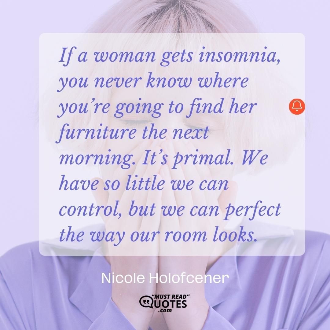 If a woman gets insomnia, you never know where you’re going to find her furniture the next morning. It’s primal. We have so little we can control, but we can perfect the way our room looks.