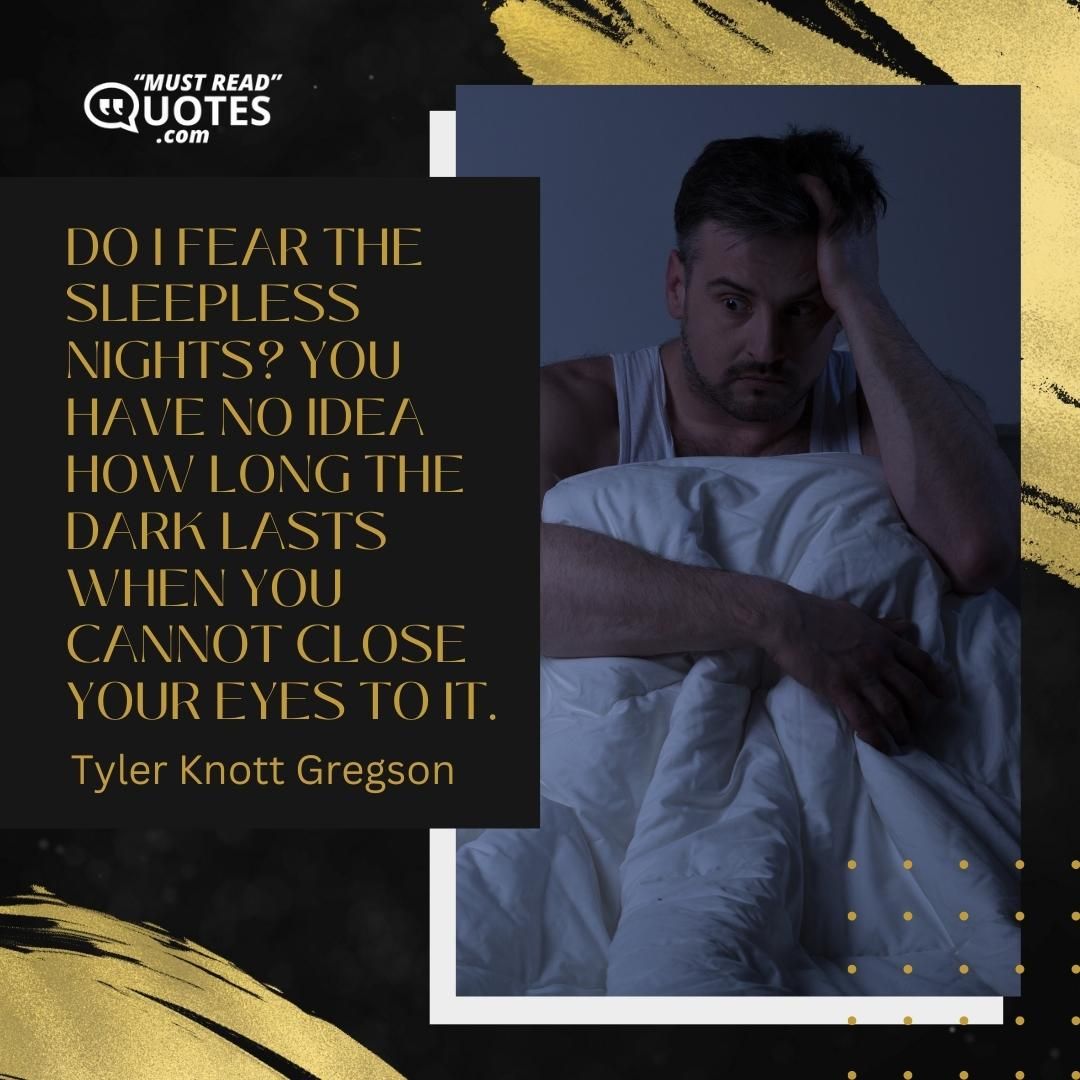 Do I fear the sleepless nights? You have no idea how long the dark lasts when you cannot close your eyes to it.