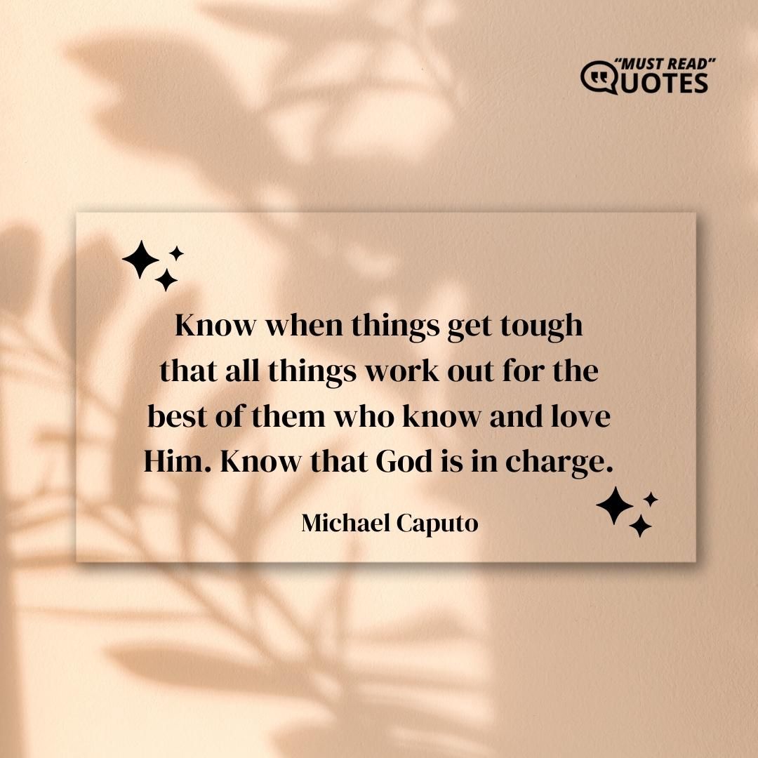 Know when things get tough that all things work out for the best of them who know and love Him. Know that God is in charge.