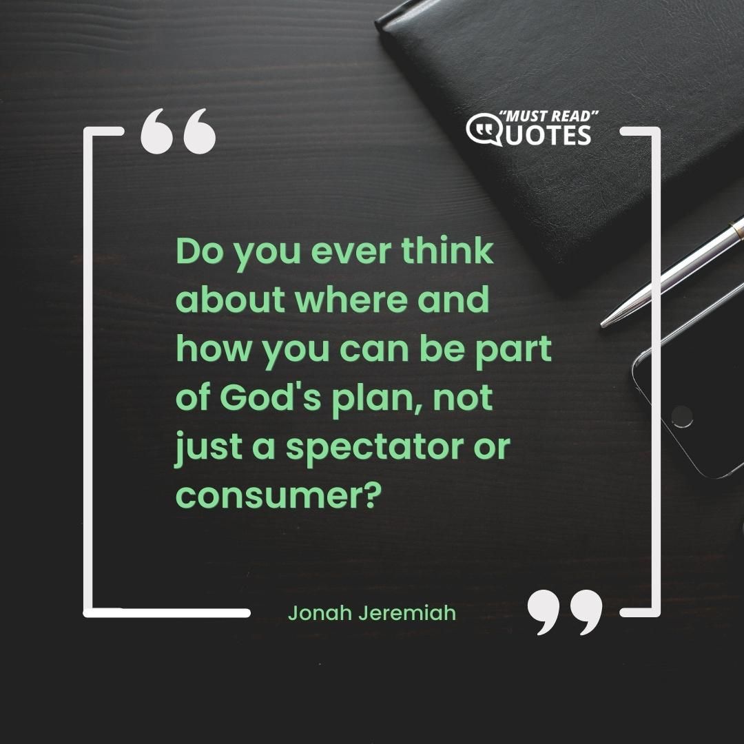 Do you ever think about where and how you can be part of God's plan, not just a spectator or consumer?