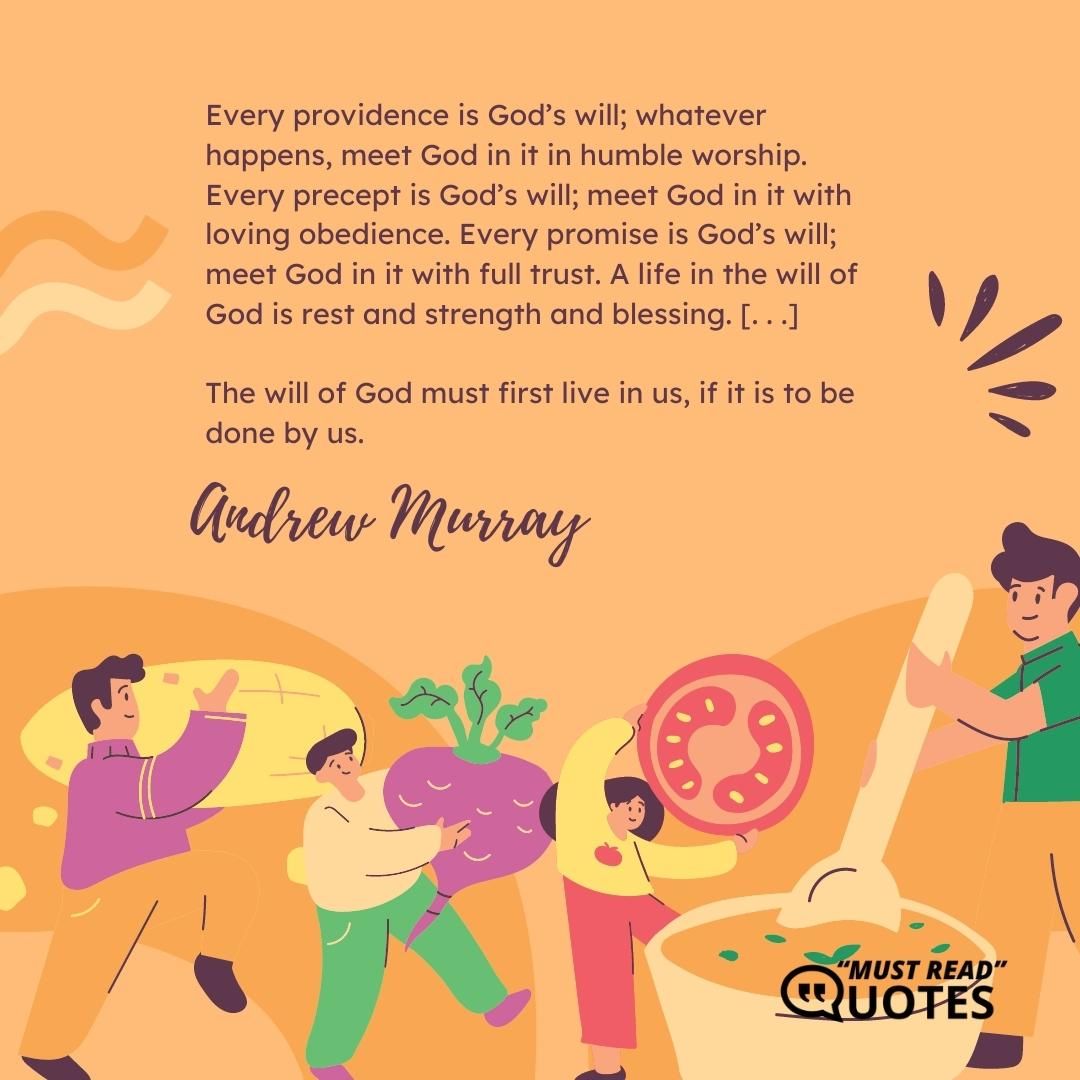 Every providence is God’s will; whatever happens, meet God in it in humble worship. Every precept is God’s will; meet God in it with loving obedience. Every promise is God’s will; meet God in it with full trust. A life in the will of God is rest and strength and blessing. [. . .] The will of God must first live in us, if it is to be done by us.