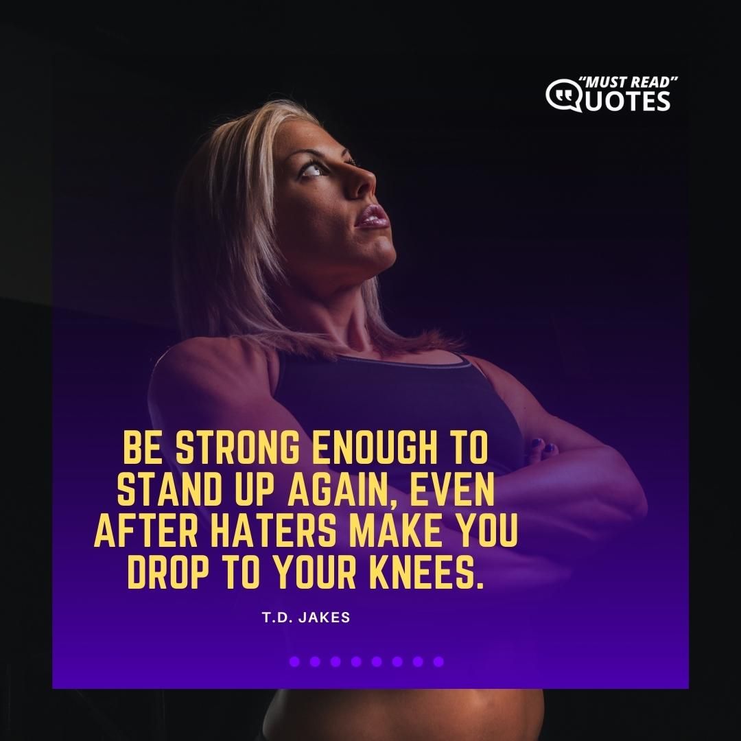 Be strong enough to stand up again, even after haters make you drop to your knees.