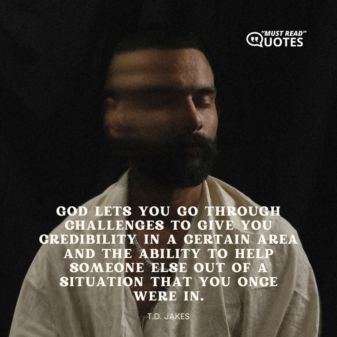 God lets you go through challenges to give you credibility in a certain area and the ability to help someone else out of a situation that you once were in.