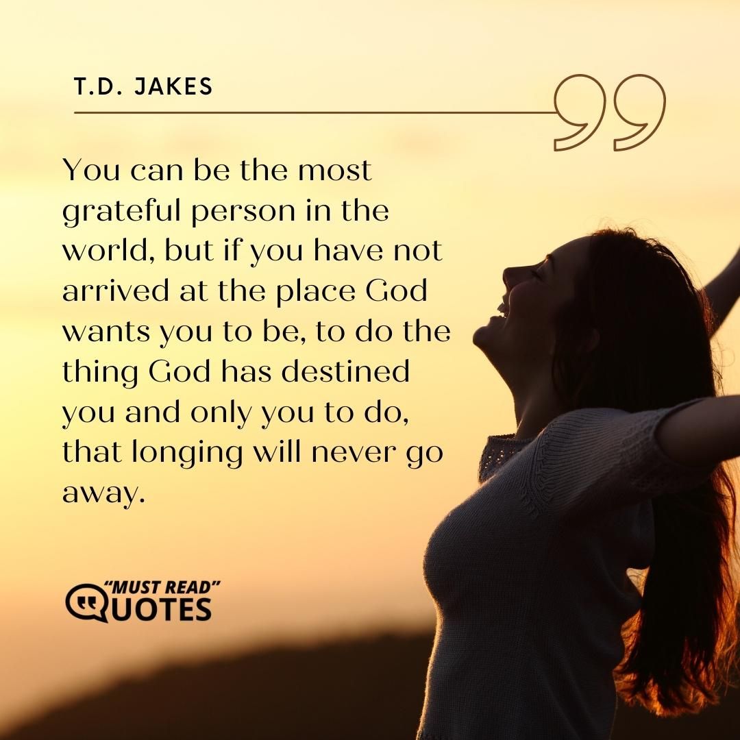 You can be the most grateful person in the world, but if you have not arrived at the place God wants you to be, to do the thing God has destined you and only you to do, that longing will never go away.