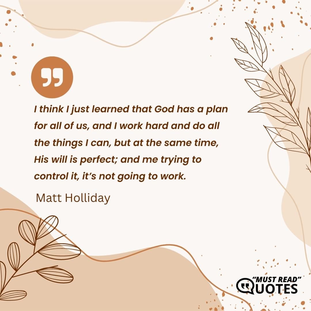 I think I just learned that God has a plan for all of us, and I work hard and do all the things I can, but at the same time, His will is perfect; and me trying to control it, it’s not going to work.