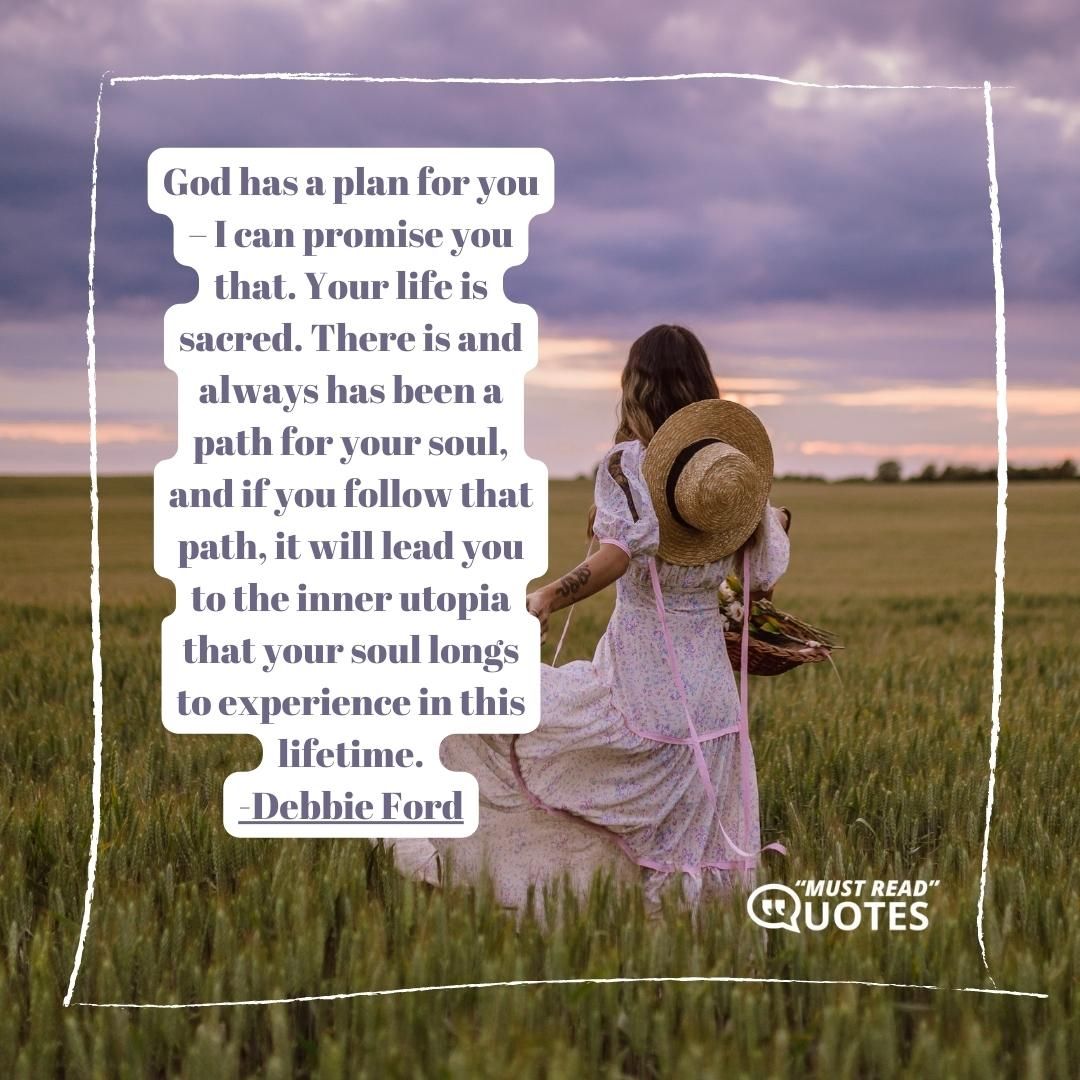 God has a plan for you – I can promise you that. Your life is sacred. There is and always has been a path for your soul, and if you follow that path, it will lead you to the inner utopia that your soul longs to experience in this lifetime.